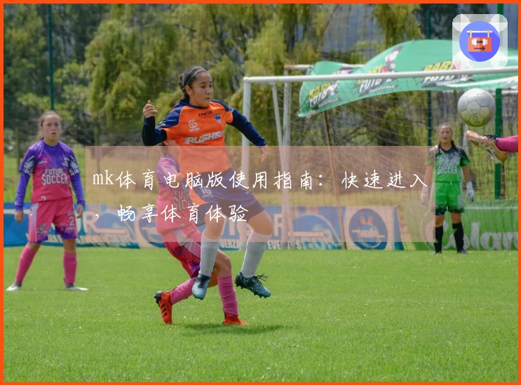 mk体育电脑版使用指南：快速进入，畅享体育体验